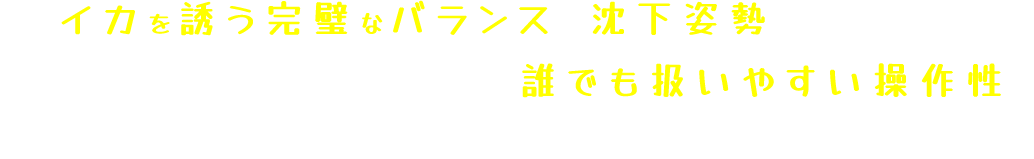 ４つの特徴で初心者にも扱いやすい操作性、イカを誘う完璧なバランスと沈下姿勢・沈下スピードを生み出し、どんな状況でも躊躇なくイカを抱かせる！！