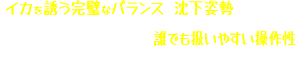 イカを誘う完璧なバランスと沈下姿勢を生み出し初心者からエキスパートまで誰でも扱いやすい操作性で躊躇なくイカを抱かせる！！